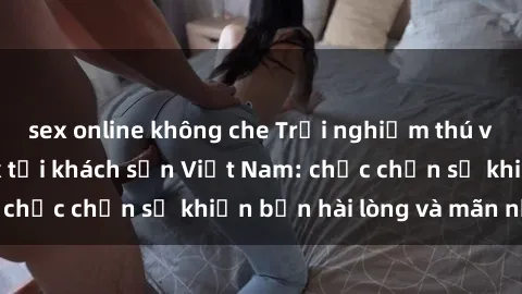 sex online không che Trải nghiệm thú vị với dịch vụ sex tại khách sạn Việt Nam: chắc chắn sẽ khiến bạn hài lòng và mãn nhãn!