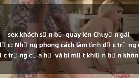 sex khách sạn bị quay lén Chuyện gái Nga đam mê tình dục: Những phong cách làm tình đặc trưng của họ và bí mật khiến bạn không thể quên