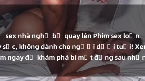 sex nhà nghỉ bị quay lén Phim sex loạn luân: Nội dung gây sốc, không dành cho người dưới tuổi! Xem ngay để khám phá bí mật đằng sau những câu chuyện kích thích