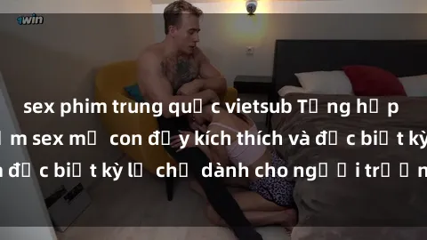 sex phim trung quốc vietsub Tổng hợp những trải nghiệm sex mẹ con đầy kích thích và đặc biệt kỳ lạ chỉ dành cho người trưởng thành