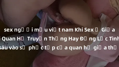sex người mẫu việt nam Khi Sex Ở Giữa Ông Và Cháu: Mối Quan Hệ Truyền Thống Hay Động Lực Tình Dục? - Đào sâu vào sự phức tạp của quan hệ giữa thế hệ trong việc thảo luận về sex.