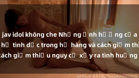jav idol không che Những ảnh hưởng của việc có mối quan hệ tình dục trong họ hàng và cách giảm thiểu nguy cơ xảy ra tình huống khó khăn.