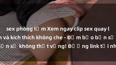 sex phòng tắm Xem ngay clip sex quay lén cực kỳ hấp dẫn và kích thích không che - Đảm bảo bạn sẽ không thất vọng! Đường link tải nhanh, không virus.