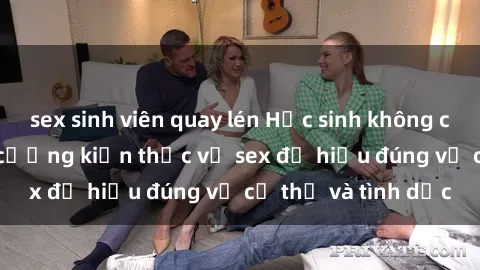sex sinh viên quay lén Học sinh không che: Bí quyết tăng cường kiến thức về sex để hiểu đúng về cơ thể và tình dục