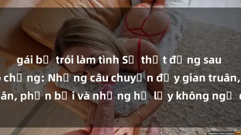 gái bị trói làm tình Sự thật đằng sau sex gái Việt Nam có chồng: Những câu chuyện đầy gian truân, phản bội và những hệ lụy không ngờ đến từ hành vi này.