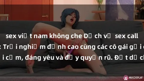 sex việt nam không che Dịch vụ sex call girl tại Việt Nam: Trải nghiệm đỉnh cao cùng các cô gái gợi cảm, đáng yêu và đầy quyến rũ. Đặt dịch vụ ngay hôm nay!