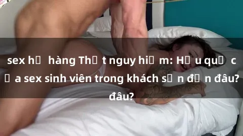 sex họ hàng Thật nguy hiểm: Hậu quả của sex sinh viên trong khách sạn đến đâu?