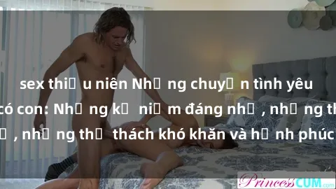 sex thiếu niên Những chuyện tình yêu của gái Việt Nam có con: Những kỷ niệm đáng nhớ, những thử thách khó khăn và hạnh phúc đong đầy.