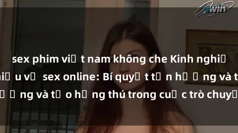 sex phim việt nam không che Kinh nghiệm thú vị khi tìm hiểu về sex online: Bí quyết tận hưởng và tạo hứng thú trong cuộc trò chuyện trực tuyến
