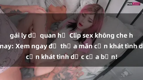gái ly dị quan hệ Clip sex không che hot nhất hôm nay: Xem ngay để thỏa mãn cơn khát tình dục của bạn!