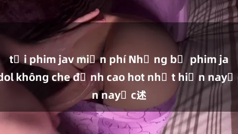 tải phim jav miễn phí Những bộ phim jav idol không che đỉnh cao hot nhất hiện nayực述