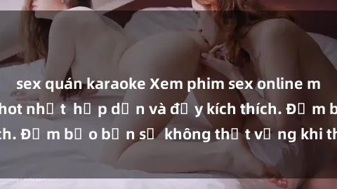 sex quán karaoke Xem phim sex online miễn phí không che hot nhất  hấp dẫn và đầy kích thích. Đảm bảo bạn sẽ không thất vọng khi thưởng thức.