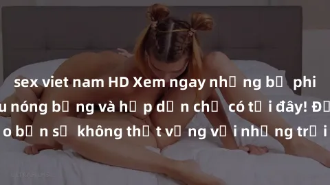 sex viet nam HD Xem ngay những bộ phim sex miễn phí siêu nóng bỏng và hấp dẫn chỉ có tại đây! Đảm bảo bạn sẽ không thất vọng với những trải nghiệm độc đáo và mới mẻ.
