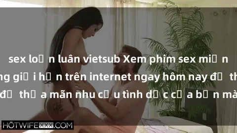 sex loạn luân vietsub Xem phim sex miễn phí hoàn toàn không giới hạn trên internet ngay hôm nay để thỏa mãn nhu cầu tình dục của bạn mà không tốn chi phí.
