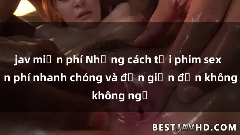 jav miễn phí Những cách tải phim sex miễn phí nhanh chóng và đơn giản đến không ngờ