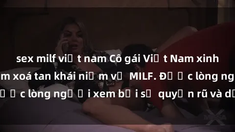 sex milf việt nam Cô gái Việt Nam xinh đẹp và gợi cảm làm xoá tan khái niệm về MILF. Được lòng người xem bởi sự quyến rũ và dễ thương.