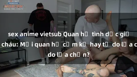 sex anime vietsub Quan hệ tình dục giữa ông cháu: Mối quan hệ cấm kỵ hay tự do lựa chọn?