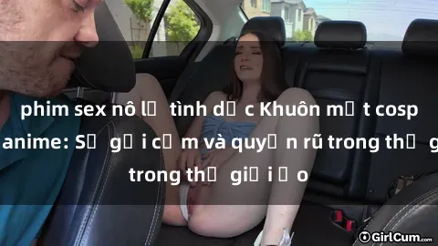 phim sex nô lệ tình dục Khuôn mặt cosplay sex anime: Sự gợi cảm và quyến rũ trong thế giới ảo