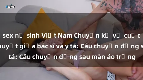 sex nữ sinh Việt Nam Chuyện kể về cuộc tình đầy nhiệt huyết giữa bác sĩ và y tá: Câu chuyện đằng sau màn áo trắng