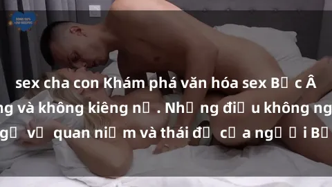 sex cha con Khám phá văn hóa sex Bắc Âu: Sự tự do, đa dạng và không kiêng nể. Những điều không ngờ về quan niệm và thái độ của người Bắc Âu đối với tình dục.