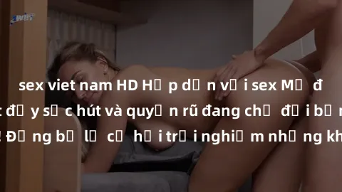 sex viet nam HD Hấp dẫn với sex Mỹ đen: Những bí mật đầy sức hút và quyến rũ đang chờ đợi bạn khám phá! Đừng bỏ lỡ cơ hội trải nghiệm những khoảnh khắc mãnh liệt và đam mê!