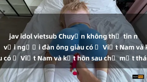 jav idol vietsub Chuyện không thể tin nổi: Gái Tây quan hệ với người đàn ông giàu có ở Việt Nam và kết hôn sau chỉ một tháng