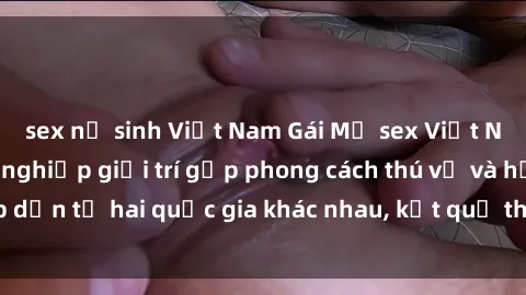sex nữ sinh Việt Nam Gái Mỹ sex Việt Nam: Khi nền công nghiệp giải trí gặp phong cách thú vị và hấp dẫn từ hai quốc gia khác nhau, kết quả thú vị không thể bỏ qua.