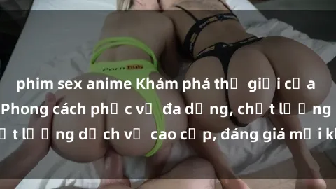 phim sex anime Khám phá thế giới của gái gọi Việt Nam: Phong cách phục vụ đa dạng, chất lượng dịch vụ cao cấp, đáng giá mọi khoản chi phí