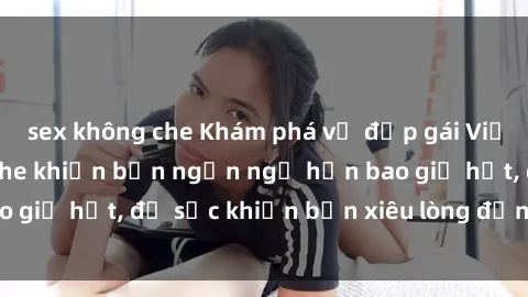 sex không che Khám phá vẻ đẹp gái Việt Nam nude không che khiến bạn ngẩn ngơ hơn bao giờ hết, đủ sức khiến bạn xiêu lòng đến ngất ngây