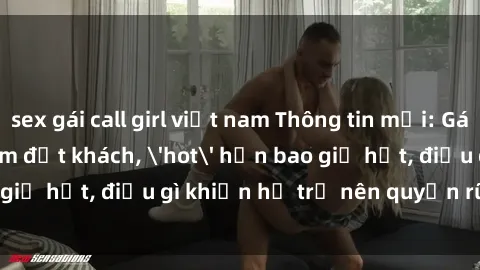 sex gái call girl việt nam Thông tin mới: Gái call girl Việt Nam đắt khách, 'hot' hơn bao giờ hết, điều gì khiến họ trở nên quyến rũ và đáng chú ý?