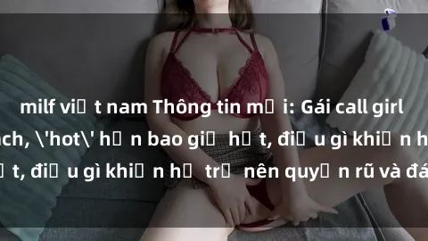 milf việt nam Thông tin mới: Gái call girl Việt Nam đắt khách, 'hot' hơn bao giờ hết, điều gì khiến họ trở nên quyến rũ và đáng chú ý?