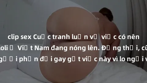 clip sex Cuộc tranh luận về việc có nên hợp pháp hóa sex loli ở Việt Nam đang nóng lên. Đồng thời, cũng có những người phản đối gay gắt việc này vì lo ngại về tác động tiêu cực lên trẻ em và xã hội.
