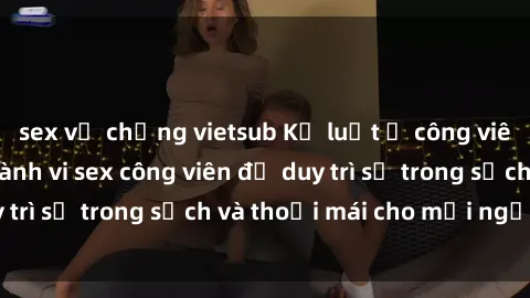 sex vợ chồng vietsub Kỷ luật ở công viên: Chấn chỉnh hành vi sex công viên để duy trì sự trong sạch và thoải mái cho mọi người.