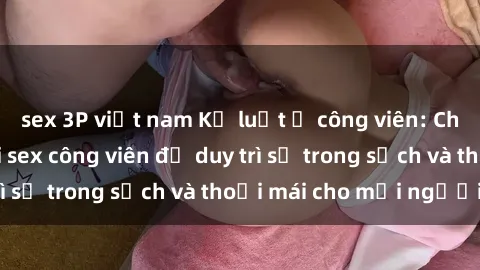 sex 3P việt nam Kỷ luật ở công viên: Chấn chỉnh hành vi sex công viên để duy trì sự trong sạch và thoải mái cho mọi người.