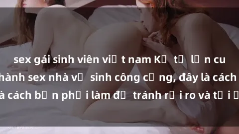 sex gái sinh viên việt nam Kể từ lần cuối cùng bạn thực hành sex nhà vệ sinh công cộng, đây là cách bạn phải làm để tránh rủi ro và tối ưu trải nghiệm.