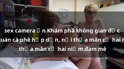 sex camera ẩn Khám phá không gian độc đáo tại sex quán cà phê hấp dẫn, nơi thỏa mãn cả hai niềm đam mê