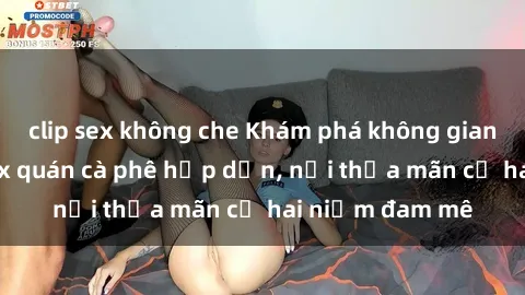 clip sex không che Khám phá không gian độc đáo tại sex quán cà phê hấp dẫn, nơi thỏa mãn cả hai niềm đam mê