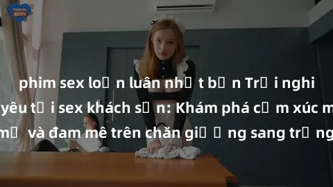 phim sex loạn luân nhật bản Trải nghiệm đỉnh cao tình yêu tại sex khách sạn: Khám phá cảm xúc mới mẻ và đam mê trên chăn giường sang trọng, độc đáo, không giới hạn.