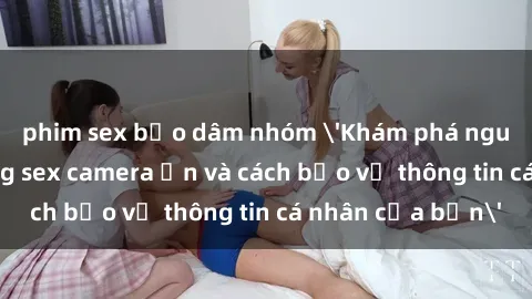 phim sex bạo dâm nhóm 'Khám phá nguy cơ của việc sử dụng sex camera ẩn và cách bảo vệ thông tin cá nhân của bạn'