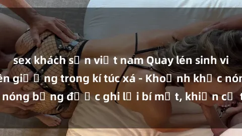 sex khách sạn việt nam Quay lén sinh viên làm tình ngay trên giường trong kí túc xá - Khoảnh khắc nóng bỏng được ghi lại bí mật, khiến cả trường học xôn xao.