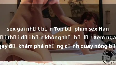 sex gái nhật bản Top bộ phim sex Hàn Quốc hot nhất mọi thời đại bạn không thể bỏ lỡ! Xem ngay để khám phá những cảnh quay nóng bỏng, đầy nghẹt thở!