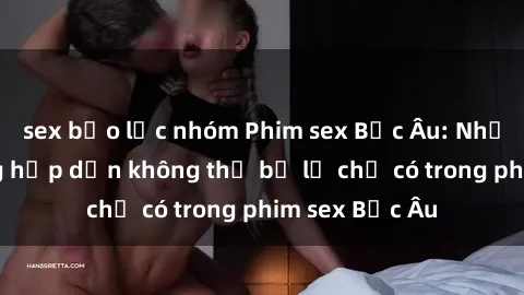 sex bạo lực nhóm Phim sex Bắc Âu: Những cảnh nóng hấp dẫn không thể bỏ lỡ chỉ có trong phim sex Bắc Âu