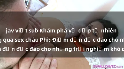 jav việt sub Khám phá vẻ đẹp tự nhiên và văn hóa đa dạng qua sex châu Phi: Điểm đến độc đáo cho những trải nghiệm khó quên