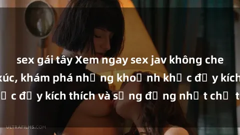 sex gái tây Xem ngay sex jav không che để thỏa mãn cảm xúc, khám phá những khoảnh khắc đầy kích thích và sống động nhất chỉ trong click!