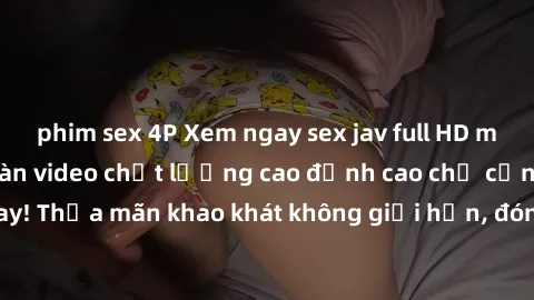 phim sex 4P Xem ngay sex jav full HD miễn phí - Hàng ngàn video chất lượng cao đỉnh cao chỉ cần click vào ngay! Thỏa mãn khao khát không giới hạn, đón chờ những trải nghiệm mới lạ!