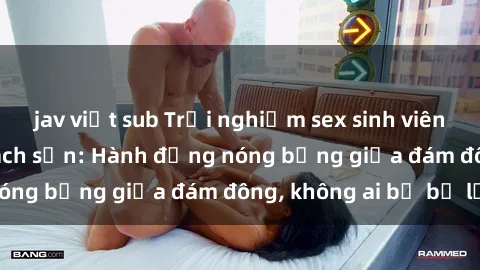 jav việt sub Trải nghiệm sex sinh viên sôi động trong khách sạn: Hành động nóng bỏng giữa đám đông, không ai bị bỏ lỡ