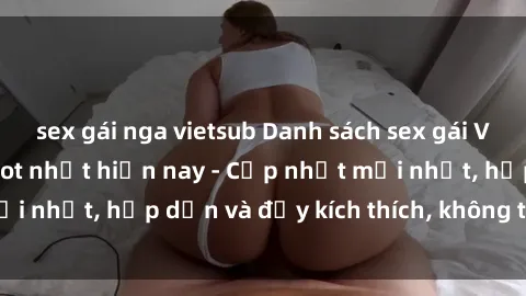 sex gái nga vietsub Danh sách sex gái Việt Nam sinh viên hot nhất hiện nay - Cập nhật mới nhất, hấp dẫn và đầy kích thích, không thể bỏ qua!