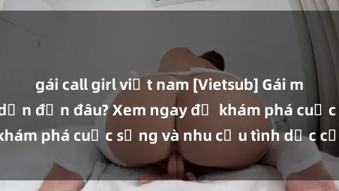 gái call girl việt nam [Vietsub] Gái mại dâm châu Á hấp dẫn đến đâu? Xem ngay để khám phá cuộc sống và nhu cầu tình dục của họ!