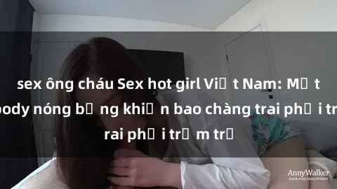 sex ông cháu Sex hot girl Việt Nam: Mặt xinh, body nóng bỏng khiến bao chàng trai phải trầm trồ