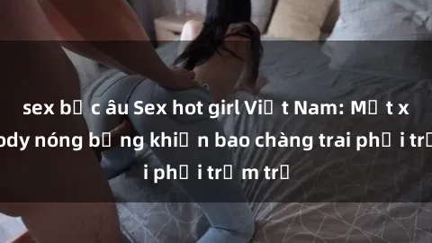 sex bắc âu Sex hot girl Việt Nam: Mặt xinh, body nóng bỏng khiến bao chàng trai phải trầm trồ